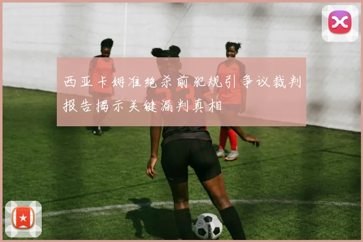西亚卡姆准绝杀前犯规引争议裁判报告揭示关键漏判真相