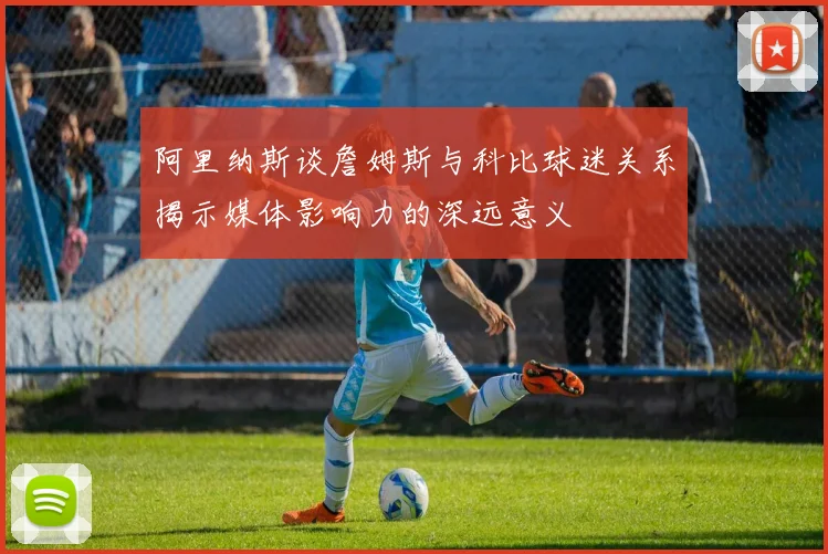 阿里纳斯谈詹姆斯与科比球迷关系揭示媒体影响力的深远意义