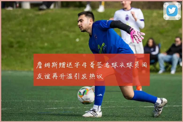 詹姆斯赠送字母哥签名球衣球员间友谊再升温引发热议