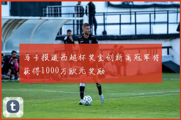 马卡报道西超杯奖金创新高冠军将获得1000万欧元奖励