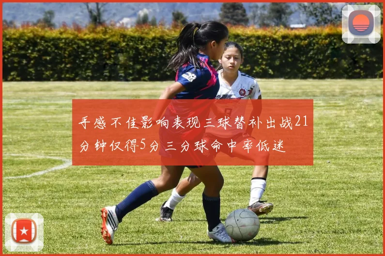 手感不佳影响表现三球替补出战21分钟仅得5分三分球命中率低迷