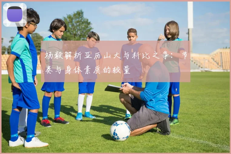 杨毅解析亚历山大与科比之争：节奏与身体素质的较量