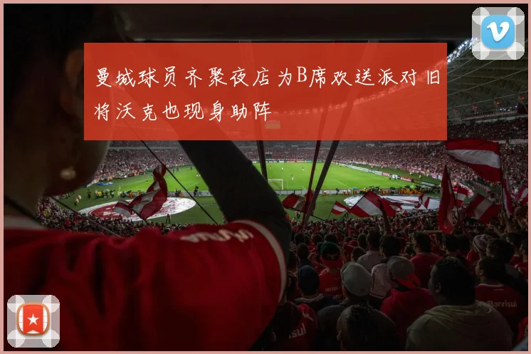 曼城球员齐聚夜店为B席欢送派对旧将沃克也现身助阵