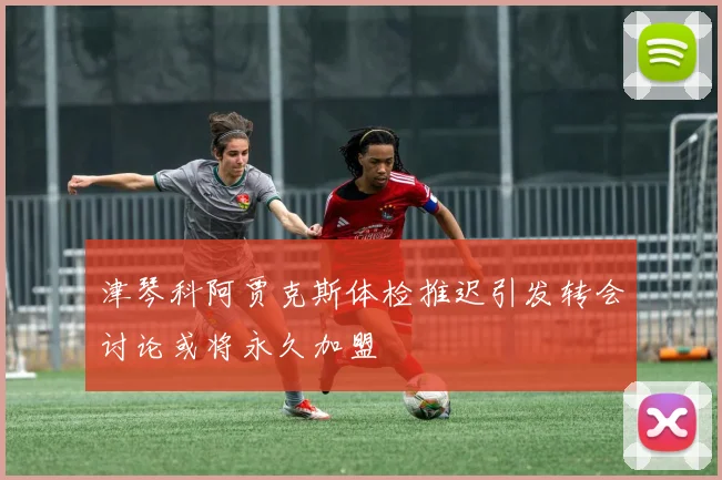 津琴科阿贾克斯体检推迟引发转会讨论或将永久加盟