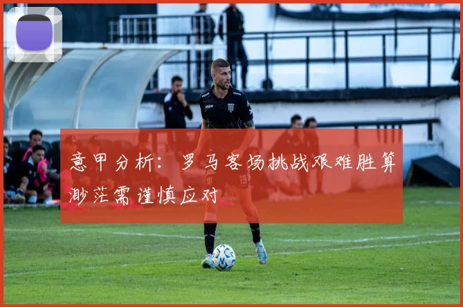 意甲分析：罗马客场挑战艰难胜算渺茫需谨慎应对