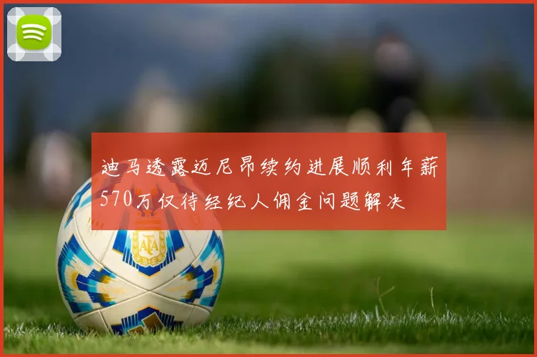 迪马透露迈尼昂续约进展顺利年薪570万仅待经纪人佣金问题解决