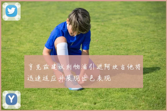 亨克兹建议利物浦引进阿坎吉他将迅速适应并展现出色表现
