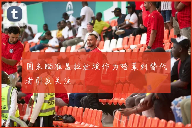 国米瞄准盖拉杜埃作为哈莱利替代者引发关注