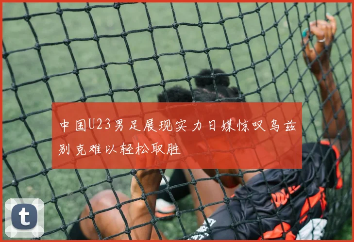 中国U23男足展现实力日媒惊叹乌兹别克难以轻松取胜