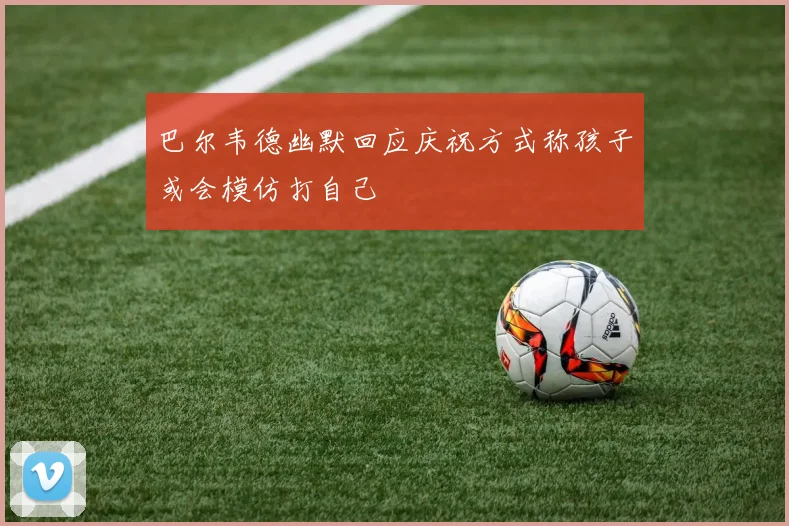 巴尔韦德幽默回应庆祝方式称孩子或会模仿打自己