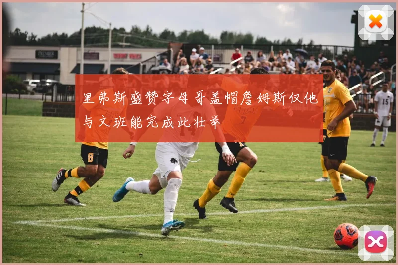 里弗斯盛赞字母哥盖帽詹姆斯仅他与文班能完成此壮举