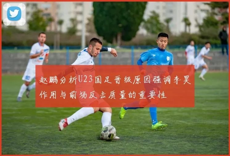 赵鹏分析U23国足晋级原因强调李昊作用与前场反击质量的重要性