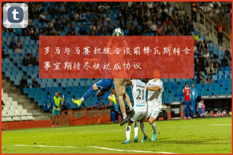 罗马与马赛积极洽谈前锋瓦斯转会事宜期待尽快达成协议