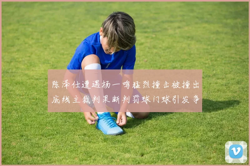 陈泽仕遭遇杨一鸣猛烈撞击被撞出底线主裁判果断判罚球门球引发争议