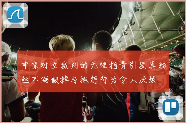 申京对女裁判的无理指责引发真粉丝不满假摔与抱怨行为令人厌烦