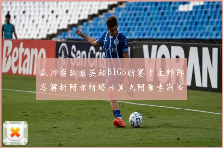 瓜帅离队后英超BIG6新赛季主帅阵容解析阿尔特塔卡里克阿隆索斯洛特的挑战与机遇
