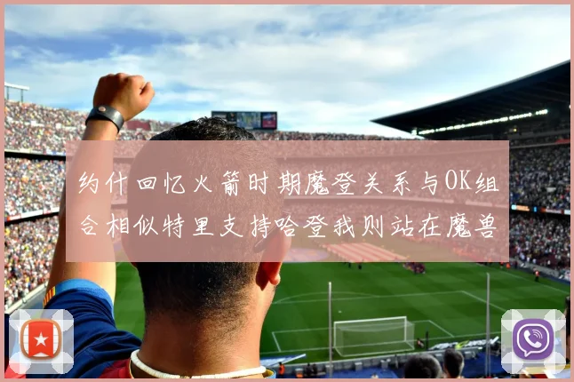 约什回忆火箭时期魔登关系与OK组合相似特里支持哈登我则站在魔兽一边