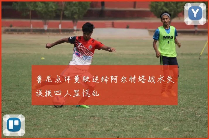 鲁尼点评曼联逆转阿尔特塔战术失误换四人显慌乱
